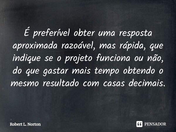 É preferível obter uma resposta aproximada razoável, mas rápida, que indique se o projeto funciona ou não, do que gastar mais tempo obtendo o mesmo resultado co... Frase de Robert L. Norton.