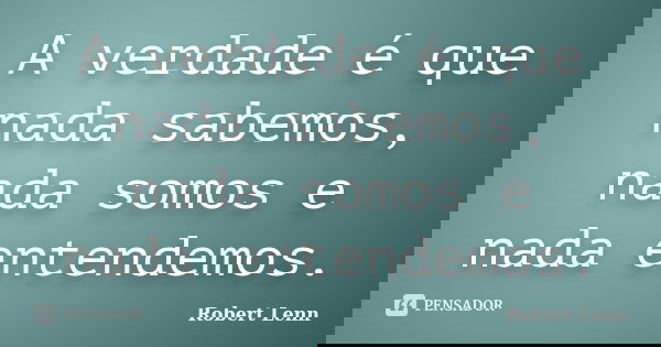 A verdade é que nada sabemos, nada somos e nada entendemos.... Frase de Robert Lenn.