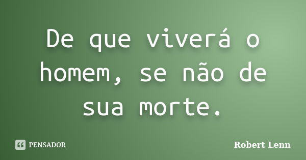 De que viverá o homem, se não de sua morte.... Frase de Robert Lenn.