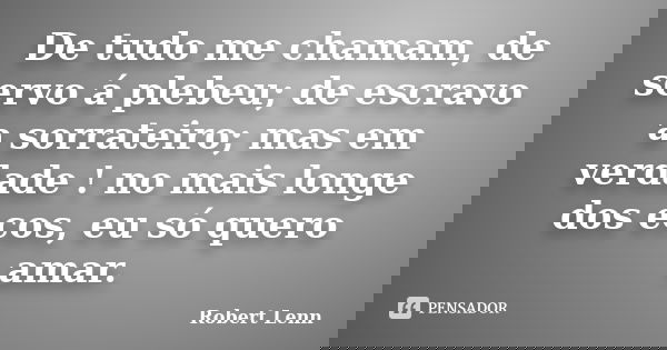 De tudo me chamam, de servo á plebeu; de escravo a sorrateiro; mas em verdade ! no mais longe dos ecos, eu só quero amar.... Frase de Robert Lenn.
