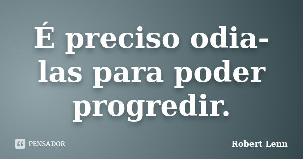 É preciso odia-las para poder progredir.... Frase de Robert Lenn.