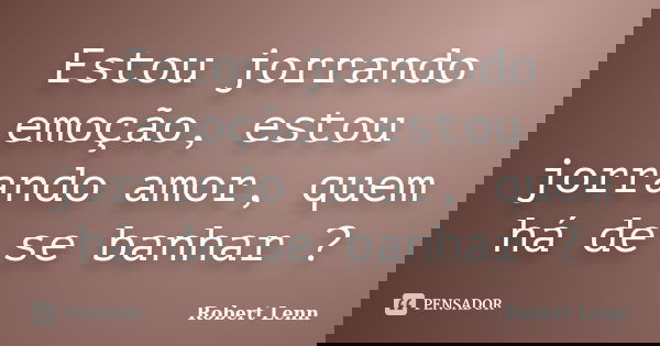 Estou jorrando emoção, estou jorrando amor, quem há de se banhar ?... Frase de Robert Lenn.