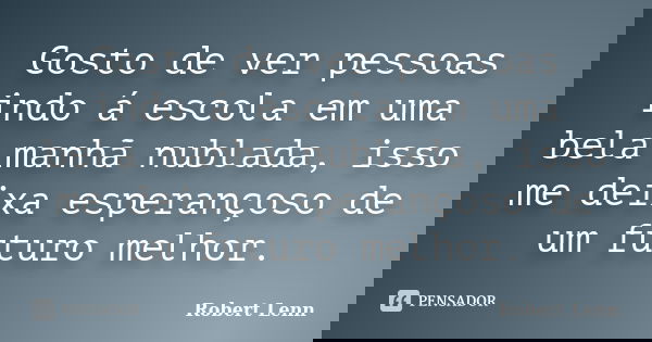 Gosto de ver pessoas indo á escola em uma bela manhã nublada, isso me deixa esperançoso de um futuro melhor.... Frase de Robert Lenn.