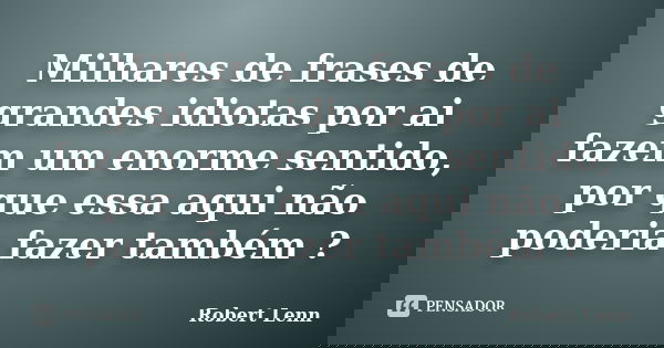 Milhares de frases de grandes idiotas por ai fazem um enorme sentido, por que essa aqui não poderia fazer também ?... Frase de Robert Lenn.