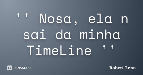 '' Nosa, ela n sai da minha TimeLine ''... Frase de Robert Lenn.