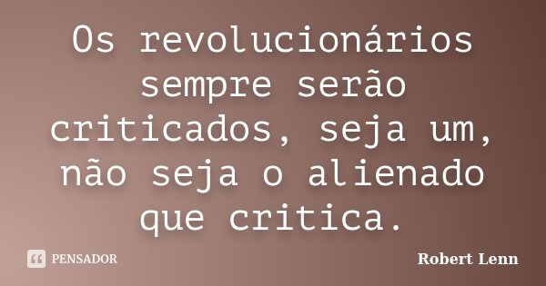 Os revolucionários sempre serão criticados, seja um, não seja o alienado que critica.... Frase de Robert Lenn.