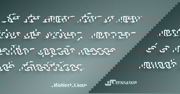 Se te amar for o meu motivo de viver, morrer é a melhor opção nesse mundo de fanáticos.... Frase de Robert Lenn.