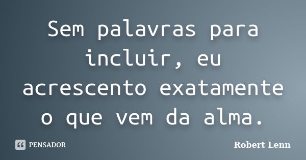 Sem palavras para incluir, eu acrescento exatamente o que vem da alma.... Frase de Robert Lenn.