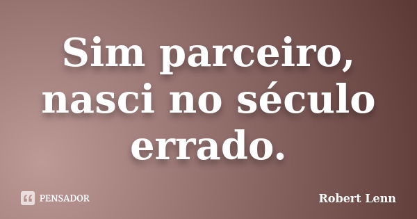 Sim parceiro, nasci no século errado.... Frase de Robert Lenn.