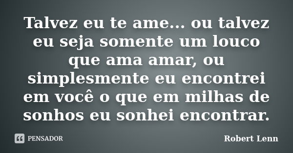 Talvez eu te ame... ou talvez eu seja somente um louco que ama amar, ou simplesmente eu encontrei em você o que em milhas de sonhos eu sonhei encontrar.... Frase de Robert Lenn.