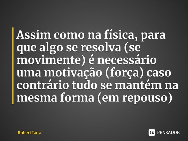 ⁠Assim como na física, para que algo se resolva (se movimente) é necessário uma motivação (força) caso contrário tudo se mantém na mesma forma (em repouso)... Frase de Robert Luiz.
