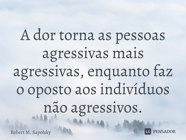 A dor torna as pessoas agressivas mais agressivas, enquanto faz o oposto aos indivíduos não agressivos.... Frase de Robert M. Sapolsky.