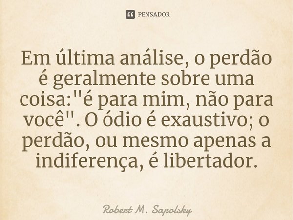 ⁠Em última análise, o perdão é geralmente sobre uma coisa: "é para mim, não para você". O ódio é exaustivo; o perdão, ou mesmo apenas a indiferença, é... Frase de Robert M. Sapolsky.