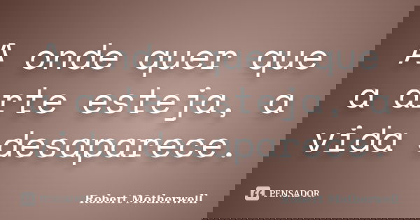 A onde quer que a arte esteja, a vida desaparece.... Frase de Robert Motherwell.