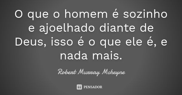 O que o homem é sozinho e ajoelhado diante de Deus, isso é o que ele é, e nada mais.... Frase de Robert Murray MCheyne.