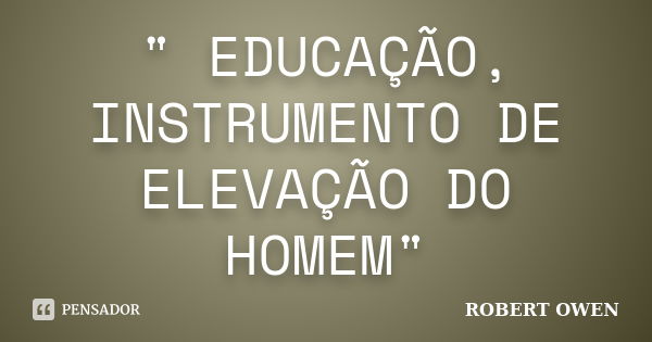 " EDUCAÇÃO, INSTRUMENTO DE ELEVAÇÃO DO HOMEM"... Frase de ROBERT OWEN.