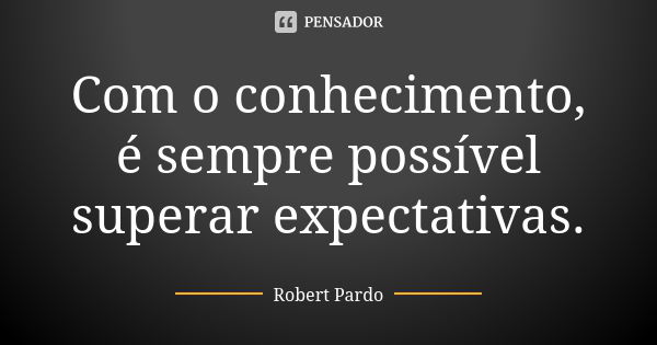 Com o conhecimento, é sempre possível superar expectativas.... Frase de Robert Pardo.