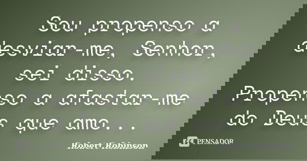 Sou propenso a desviar-me, Senhor, sei disso. Propenso a afastar-me do Deus que amo...... Frase de Robert Robinson.