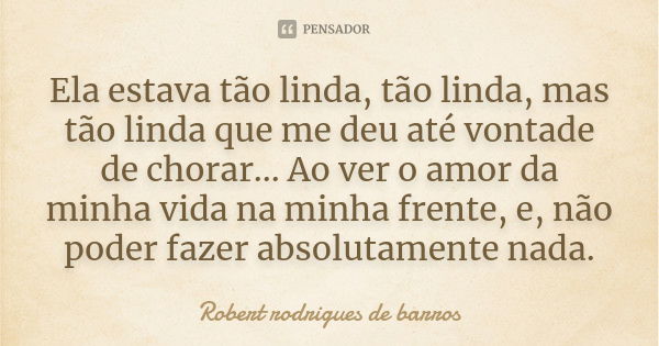 Ela estava tão linda, tão linda, mas tão linda que me deu até vontade de chorar... Ao ver o amor da minha vida na minha frente, e, não poder fazer absolutamente... Frase de Robert Rodrigues de barros.