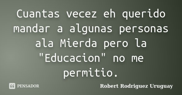 Cuantas vecez eh querido mandar a algunas personas ala Mierda pero la "Educacion" no me permitio.... Frase de Robert Rodriguez Uruguay.