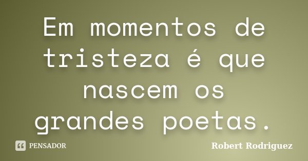 Em momentos de tristeza é que nascem os grandes poetas.... Frase de Robert Rodriguez.
