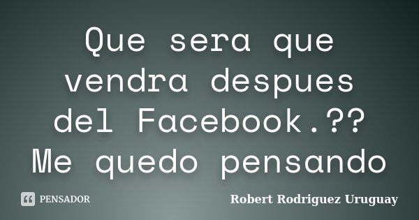 Que sera que vendra despues del Facebook.?? Me quedo pensando... Frase de Robert Rodriguez Uruguay.