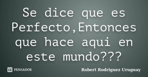 Se dice que es Perfecto,Entonces que hace aqui en este mundo???... Frase de Robert Rodriguez Uruguay.