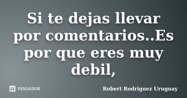 Si te dejas llevar por comentarios..Es por que eres muy debil,... Frase de Robert Rodriguez Uruguay.