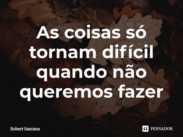 As coisas só tornam difícil quando não queremos⁠ fazer... Frase de Robert santana.