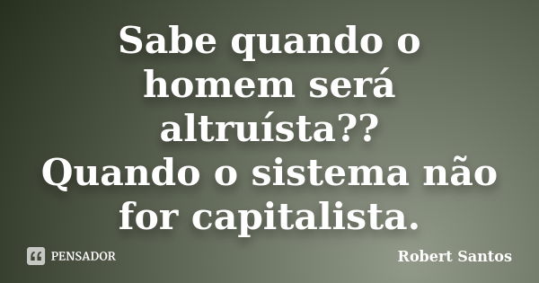 Sabe quando o homem será altruísta?? Quando o sistema não for capitalista.... Frase de Robert Santos.