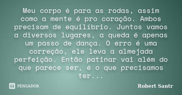 Meu corpo é para as rodas, assim como a mente é pro coração. Ambos precisam de equilíbrio. Juntos vamos a diversos lugares, a queda é apenas um passo de dança. ... Frase de Robert Santr.