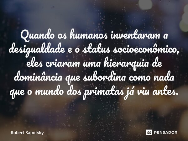 ⁠Quando os humanos inventaram a desigualdade e o status socioeconômico, eles criaram uma hierarquia de dominância que subordina como nada que o mundo dos primat... Frase de Robert Sapolsky.