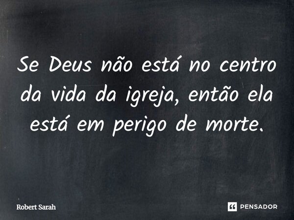 Se Deus não está no centro da vida da igreja, então ela está em perigo de morte.... Frase de Robert Sarah.