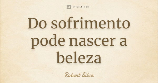 Do sofrimento pode nascer a beleza... Frase de Robert silva.