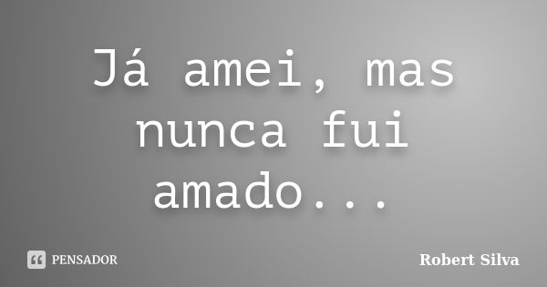 Já amei, mas nunca fui amado...... Frase de robert silva.