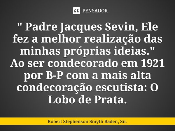 ⁠⁠" Padre Jacques Sevin, Ele fez a melhor realização das minhas próprias ideias."
Ao ser condecorado em 1921 por B-P com a mais alta condecoração escu... Frase de Robert Stephenson Smyth Baden, Sir..