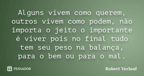 Alguns vivem como querem, outros vivem como podem, não importa o jeito o importante é viver pois no final tudo tem seu peso na balança, para o bem ou para o mal... Frase de Robert Verlauf.