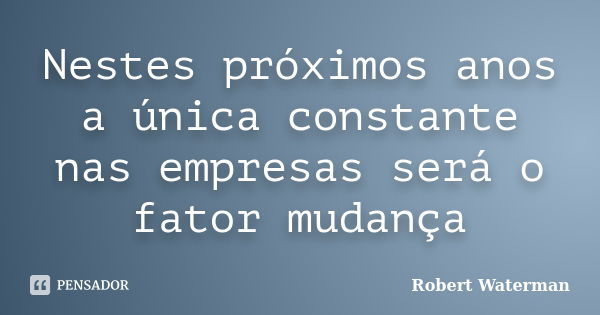 Nestes próximos anos a única constante nas empresas será o fator mudança... Frase de Robert Waterman.