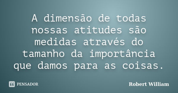 A dimensão de todas nossas atitudes são medidas através do tamanho da importância que damos para as coisas.... Frase de Robert William.