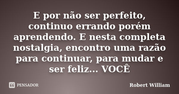 E por não ser perfeito, continuo errando porém aprendendo. E nesta completa nostalgia, encontro uma razão para continuar, para mudar e ser feliz... VOCÊ... Frase de Robert William.