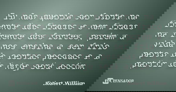 Eu não queria ser forte na frente dos fracos e nem fraco na frente dos fortes, porém a vida nos ensina a ser frio perto de certas pessoas e a partir de hoje ser... Frase de Robert William.