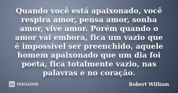 Quando você está apaixonado, você respira amor, pensa amor, sonha amor, vive amor. Porém quando o amor vai embora, fica um vazio que é impossível ser preenchido... Frase de Robert William.