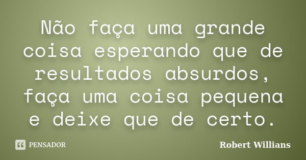 Não faça uma grande coisa esperando que de resultados absurdos, faça uma coisa pequena e deixe que de certo.... Frase de Robert Willians.