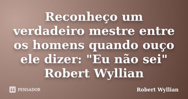 Reconheço um verdadeiro mestre entre os homens quando ouço ele dizer: "Eu não sei" Robert Wyllian... Frase de Robert Wyllian.