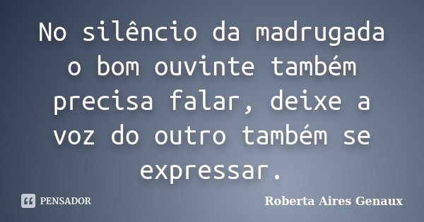 No silêncio da madrugada o bom ouvinte também precisa falar, deixe a voz do outro também se expressar.... Frase de Roberta Aires Genaux.