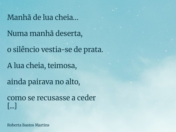 Manhã de lua cheia… Numa manhã deserta, o silêncio vestia-se de prata. A lua cheia, teimosa, ainda pairava no alto, como se recusasse a ceder o palco ao sol nas... Frase de Roberta Bastos Martins.