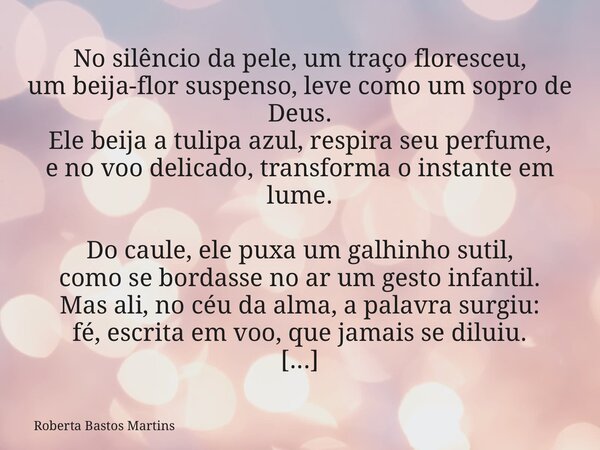 No silêncio da pele, um traço floresceu, um beija-flor suspenso, leve como um sopro de Deus. Ele beija a tulipa azul, respira seu perfume, e no voo delicado, tr... Frase de Roberta Bastos Martins.