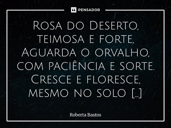 Rosa do Deserto, teimosa e forte, Aguarda o orvalho, com paciência e sorte. Cresce e floresce, mesmo no solo árduo, E nos ensina, com sabedoria, a superar o ár... Frase de Roberta Bastos.
