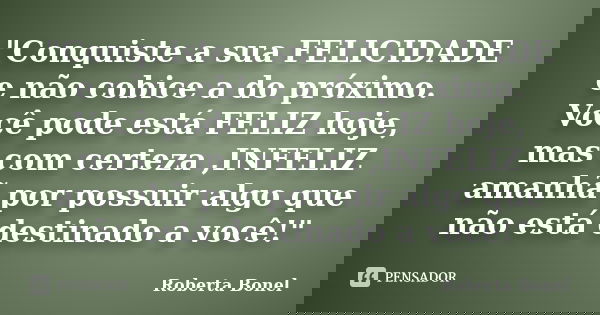 "Conquiste a sua FELICIDADE e não cobice a do próximo. Você pode está FELIZ hoje, mas com certeza ,INFELIZ amanhã por possuir algo que não está destinado a... Frase de Roberta Bonel.