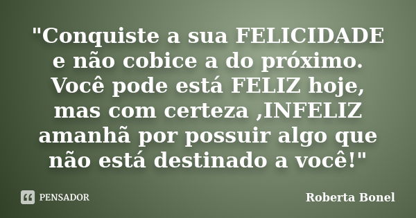 "Conquiste a sua FELICIDADE e não cobice a do próximo. Você pode está FELIZ hoje, mas com certeza ,INFELIZ amanhã por possuir algo que não está destinado a... Frase de Roberta Bonel.